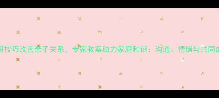 图片 10个实用技巧改善亲子关系，专家教案助力家庭和谐：沟通、情绪与共同成长指南