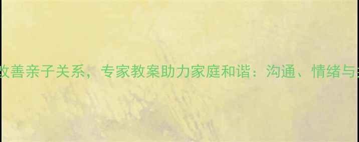 图片 10个实用技巧改善亲子关系，专家教案助力家庭和谐：沟通、情绪与共同成长指南1