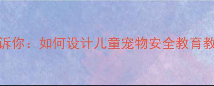 图片 10个真实案例告诉你：如何设计儿童宠物安全教育教案？家长必收藏