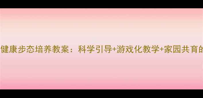 图片 3-6岁幼儿健康步态培养教案：科学引导+游戏化教学+家园共育的完整方案