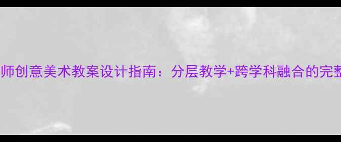 图片 34岁美术教师创意美术教案设计指南：分层教学+跨学科融合的完整教学方案1