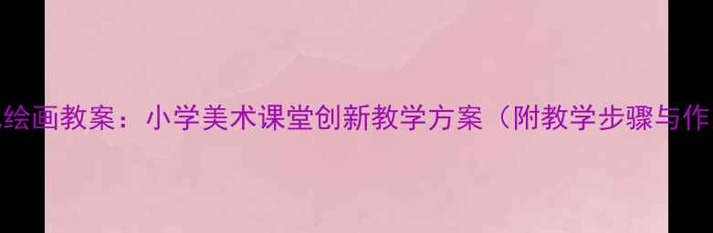 图片 5-6岁幼儿绘画教案：小学美术课堂创新教学方案（附教学步骤与作品范例）2