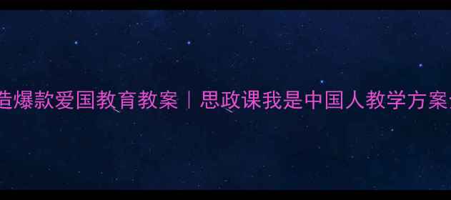 图片 5步打造爆款爱国教育教案｜思政课我是中国人教学方案全攻略