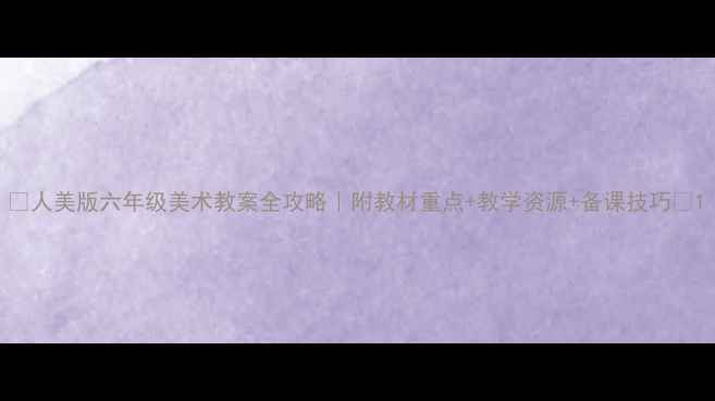 图片 ✨人美版六年级美术教案全攻略｜附教材重点+教学资源+备课技巧📚1