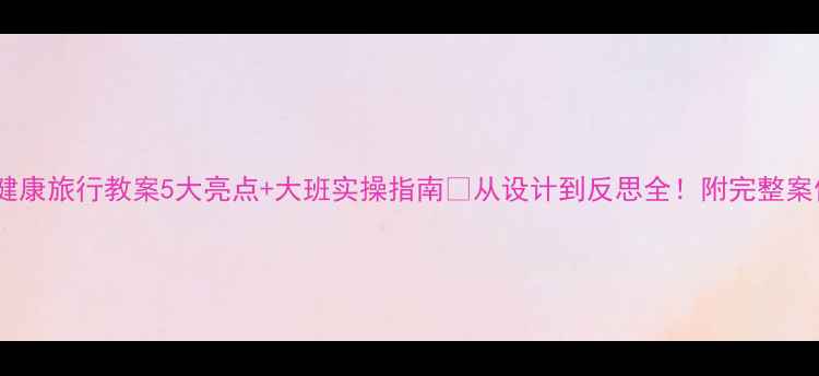图片 ✨健康旅行教案5大亮点+大班实操指南🌟从设计到反思全！附完整案例1