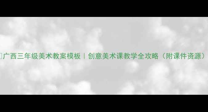 图片 ✨广西三年级美术教案模板｜创意美术课教学全攻略（附课件资源）1