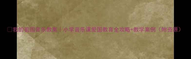 图片 ✨我的祖国音乐教案｜小学音乐课爱国教育全攻略+教学案例（附资源）