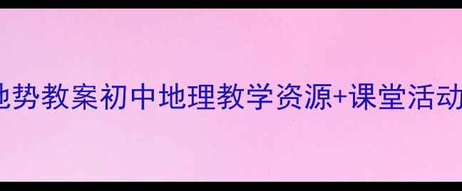 图片 ✨新版地形地势教案初中地理教学资源+课堂活动设计🌍✏️2