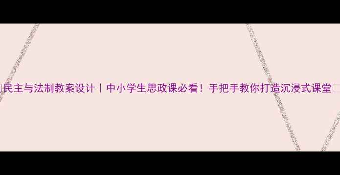 图片 ✨民主与法制教案设计｜中小学生思政课必看！手把手教你打造沉浸式课堂📚2