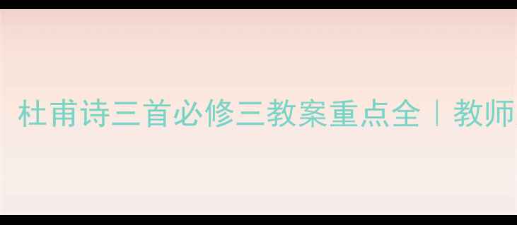 图片 ✨爆款爆款！杜甫诗三首必修三教案重点全｜教师家长必看🌟2