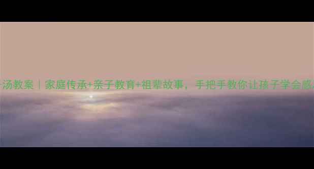 图片 ✨祖传肉丸子汤教案｜家庭传承+亲子教育+祖辈故事，手把手教你让孩子学会感恩与生活技能