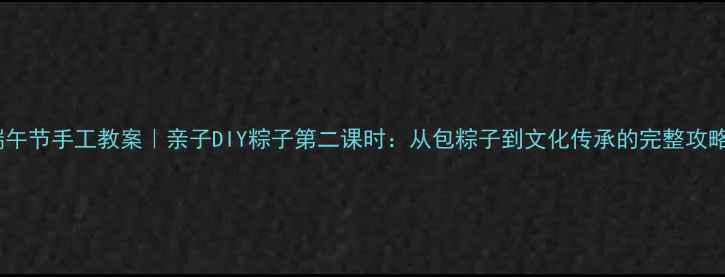 图片 ✨端午节手工教案｜亲子DIY粽子第二课时：从包粽子到文化传承的完整攻略🌿1