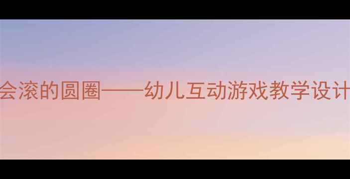 图片 ✨谈话活动教案：会滚的圆圈——幼儿互动游戏教学设计（附详细方案）✨