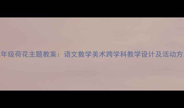 图片 三年级荷花主题教案：语文数学美术跨学科教学设计及活动方案