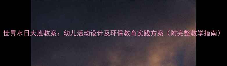 图片 世界水日大班教案：幼儿活动设计及环保教育实践方案（附完整教学指南）