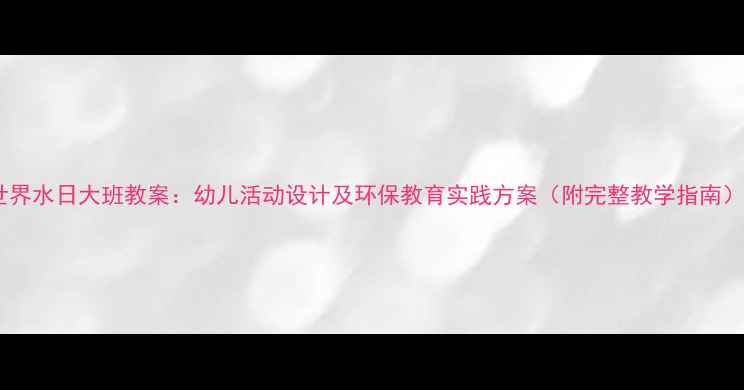 图片 世界水日大班教案：幼儿活动设计及环保教育实践方案（附完整教学指南）1