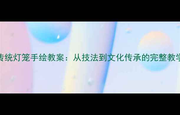 图片 中国传统灯笼手绘教案：从技法到文化传承的完整教学指南