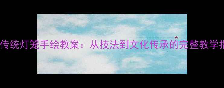 图片 中国传统灯笼手绘教案：从技法到文化传承的完整教学指南2