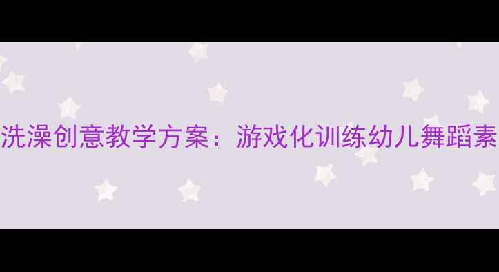 图片 中国舞小星星洗澡创意教学方案：游戏化训练幼儿舞蹈素养的完整指南