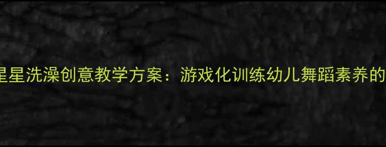 图片 中国舞小星星洗澡创意教学方案：游戏化训练幼儿舞蹈素养的完整指南1