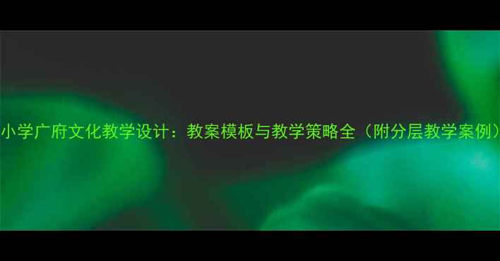 图片 中小学广府文化教学设计：教案模板与教学策略全（附分层教学案例）1