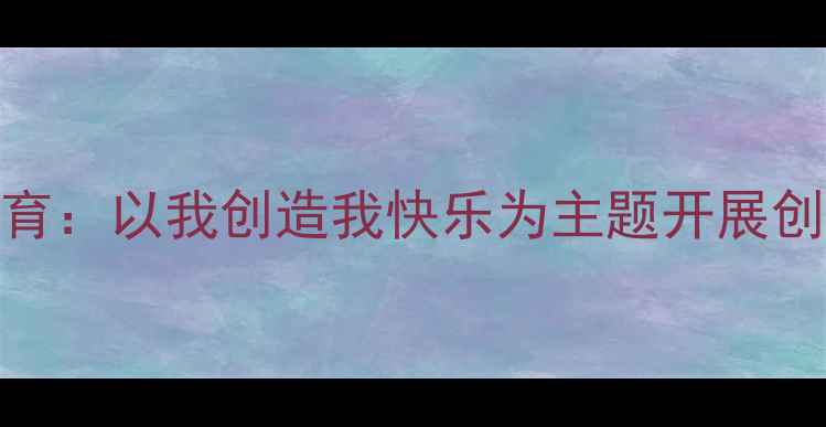 图片 中小学心理健康教育：以我创造我快乐为主题开展创造力培养教案设计