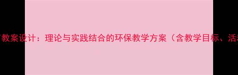 图片 中小学生态环境教育教案设计：理论与实践结合的环保教学方案（含教学目标、活动设计及评估方法）