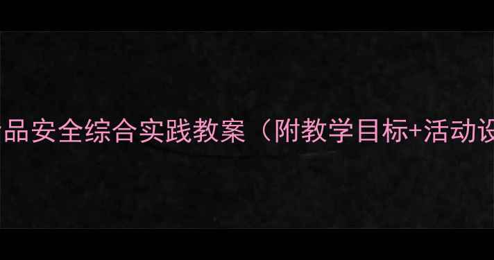 图片 中小学生食品安全综合实践教案（附教学目标+活动设计+案例）