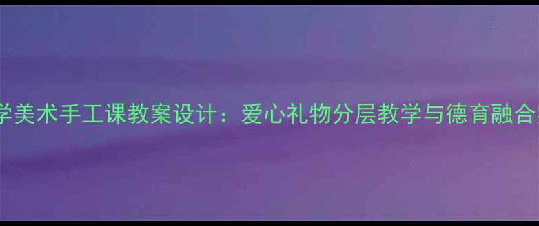 图片 中小学美术手工课教案设计：爱心礼物分层教学与德育融合实践1