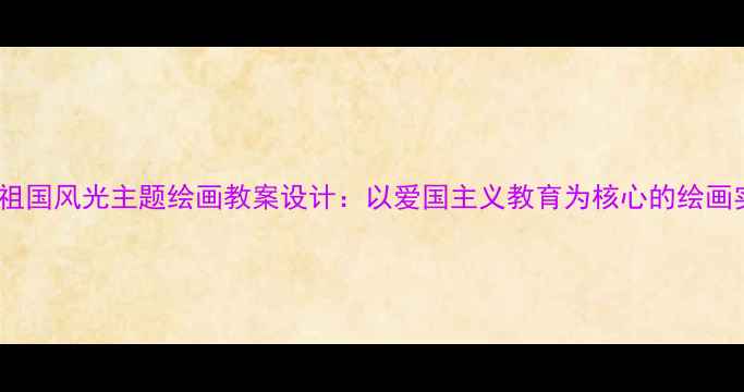 图片 中小学美术课堂祖国风光主题绘画教案设计：以爱国主义教育为核心的绘画实践课教学案例1