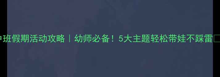 图片 中班假期活动攻略｜幼师必备！5大主题轻松带娃不踩雷✨2