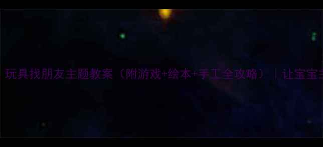 图片 中班社交能力培养｜玩具找朋友主题教案（附游戏+绘本+手工全攻略）｜让宝宝主动交朋友的小秘诀