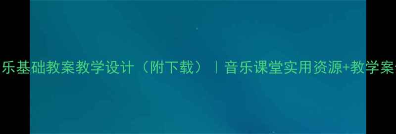 图片 中职音乐基础教案教学设计（附下载）｜音乐课堂实用资源+教学案例精讲