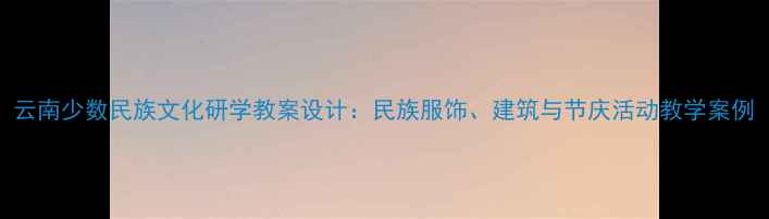 图片 云南少数民族文化研学教案设计：民族服饰、建筑与节庆活动教学案例