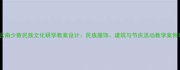 图片 云南少数民族文化研学教案设计：民族服饰、建筑与节庆活动教学案例1