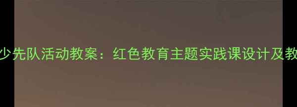 图片 五年级少先队活动教案：红色教育主题实践课设计及教学目标