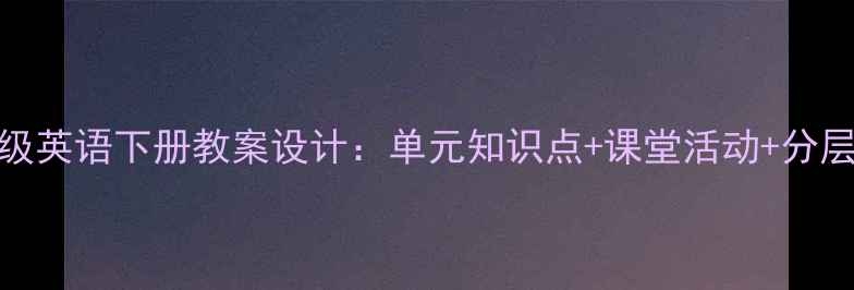 图片 人教版七年级英语下册教案设计：单元知识点+课堂活动+分层作业全攻略