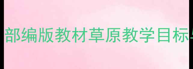 图片 人教版高一语文上册第一课教案：部编版教材草原教学目标与重难点（附5大核心教学设计）2