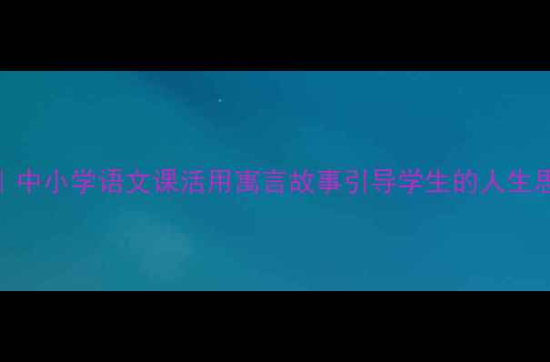 图片 人生寓言创意教案设计｜中小学语文课活用寓言故事引导学生的人生思考（附完整教学方案）