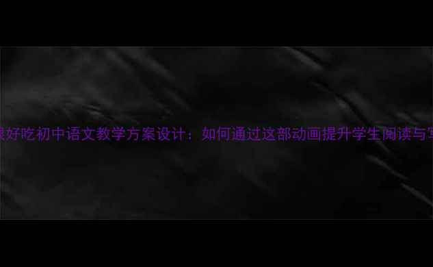 图片 你看起来很好吃初中语文教学方案设计：如何通过这部动画提升学生阅读与写作能力？