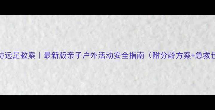 图片 健康预防远足教案｜最新版亲子户外活动安全指南（附分龄方案+急救包清单）