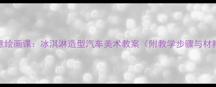 图片 儿童创意绘画课：冰淇淋造型汽车美术教案（附教学步骤与材料清单）