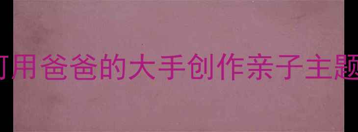 图片 儿童美术手工教程：如何用爸爸的大手创作亲子主题绘画课（附详细教案）1