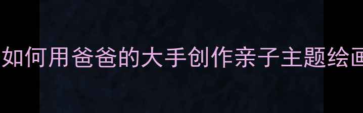 图片 儿童美术手工教程：如何用爸爸的大手创作亲子主题绘画课（附详细教案）2