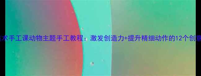 图片 儿童美术手工课动物主题手工教程：激发创造力+提升精细动作的12个创意教案2