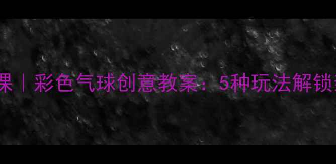 图片 儿童美术手工课｜彩色气球创意教案：5种玩法解锁亲子艺术时光2