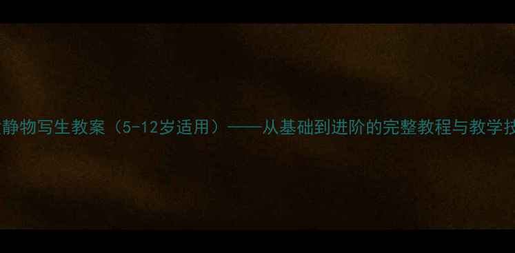 图片 儿童静物写生教案（5-12岁适用）——从基础到进阶的完整教程与教学技巧2