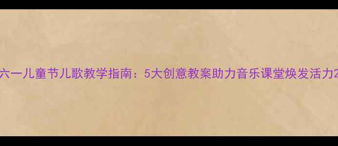 图片 六一儿童节儿歌教学指南：5大创意教案助力音乐课堂焕发活力2