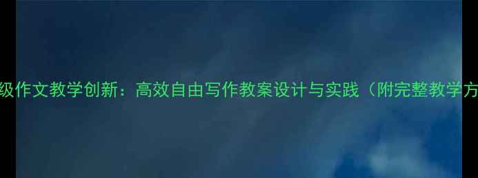 图片 六年级作文教学创新：高效自由写作教案设计与实践（附完整教学方案）
