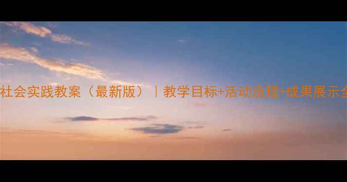 图片 六年级社会实践教案（最新版）｜教学目标+活动流程+成果展示全攻略1